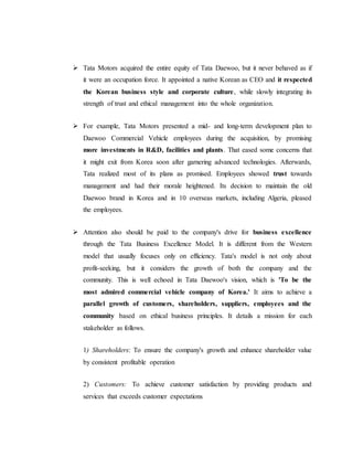  Tata Motors acquired the entire equity of Tata Daewoo, but it never behaved as if
it were an occupation force. It appointed a native Korean as CEO and it respected
the Korean business style and corporate culture, while slowly integrating its
strength of trust and ethical management into the whole organization.
 For example, Tata Motors presented a mid- and long-term development plan to
Daewoo Commercial Vehicle employees during the acquisition, by promising
more investments in R&D, facilities and plants. That eased some concerns that
it might exit from Korea soon after garnering advanced technologies. Afterwards,
Tata realized most of its plans as promised. Employees showed trust towards
management and had their morale heightened. Its decision to maintain the old
Daewoo brand in Korea and in 10 overseas markets, including Algeria, pleased
the employees.
 Attention also should be paid to the company's drive for business excellence
through the Tata Business Excellence Model. It is different from the Western
model that usually focuses only on efficiency. Tata's model is not only about
profit-seeking, but it considers the growth of both the company and the
community. This is well echoed in Tata Daewoo's vision, which is 'To be the
most admired commercial vehicle company of Korea.' It aims to achieve a
parallel growth of customers, shareholders, suppliers, employees and the
community based on ethical business principles. It details a mission for each
stakeholder as follows.
1) Shareholders: To ensure the company's growth and enhance shareholder value
by consistent profitable operation
2) Customers: To achieve customer satisfaction by providing products and
services that exceeds customer expectations
 