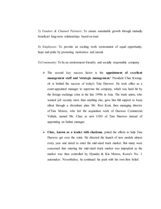 3) Vendors & Channel Partners: To ensure sustainable growth through mutually
beneficial long-term relationships based on trust
4) Employees: To provide an exciting work environment of equal opportunity,
hope and pride by promoting motivation and morale
5) Community: To be an environment-friendly and socially responsible company
 The second key success factor is the appointment of excellent
management staff and 'strategic management.' President Chae Kwang-
ok is behind the success of today's Tata Daewoo. He took office as a
court-appointed manager to supervise the company, which was hard hit by
the foreign exchange crisis in the late 1990s in Asia. The trade union, who
wanted job security more than anything else, gave him full support to keep
afloat through a divestiture plan. Mr. Ravi Kant, then managing director
of Tata Motors, who led the acquisition work of Daewoo Commercial
Vehicle, named Mr. Chae as new CEO of Tata Daewoo instead of
appointing an Indian manager.
 Chae, known as a leader with charisma, joined the efforts to help Tata
Daewoo get over the crisis. He directed the launch of new models almost
every year and dared to enter the mid-sized truck market. But many were
concerned that entering the mid-sized truck market was imprudent as the
market was then controlled by Hyundai & Kia Motors, Korea's No. 1
automaker. Nevertheless, he continued his push with his own firm belief.
 