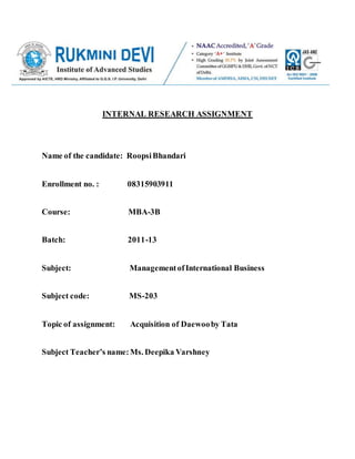 INTERNAL RESEARCH ASSIGNMENT
Name of the candidate: RoopsiBhandari
Enrollment no. : 08315903911
Course: MBA-3B
Batch: 2011-13
Subject: ManagementofInternational Business
Subject code: MS-203
Topic of assignment: Acquisition of Daewooby Tata
Subject Teacher’s name:Ms. Deepika Varshney
 
