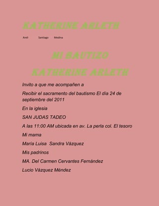 Katherine Arleth
Areli Santiago Medina
Mi bautizo
Katherine arleth
Invito a que me acompañen a
Recibir el sacramento del bautismo El día 24 de
septiembre del 2011
En la iglesia
SAN JUDAS TADEO
A las 11:00 AM ubicada en av. La perla col. El tesoro
Mi mama
María Luisa Sandra Vázquez
Mis padrinos
MA. Del Carmen Cervantes Fernández
Lucio Vázquez Méndez
 