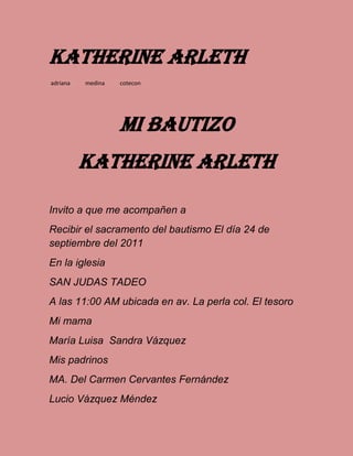 Katherine Arleth
adriana medina cotecon
Mi bautizo
Katherine arleth
Invito a que me acompañen a
Recibir el sacramento del bautismo El día 24 de
septiembre del 2011
En la iglesia
SAN JUDAS TADEO
A las 11:00 AM ubicada en av. La perla col. El tesoro
Mi mama
María Luisa Sandra Vázquez
Mis padrinos
MA. Del Carmen Cervantes Fernández
Lucio Vázquez Méndez
 