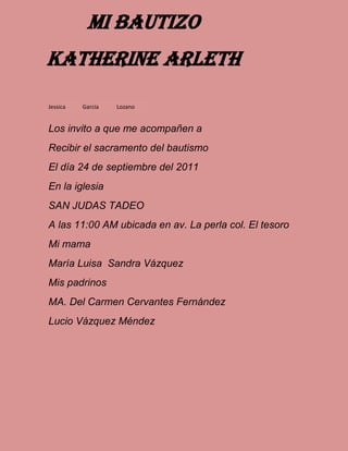 Los invito a que me acompañen a
Recibir el sacramento del bautismo
El día 24 de septiembre del 2011
En la iglesia
SAN JUDAS TADEO
A las 11:00 AM ubicada en av. La perla col. El tesoro
Mi mama
María Luisa Sandra Vázquez
Mis padrinos
MA. Del Carmen Cervantes Fernández
Lucio Vázquez Méndez
Jessica García Lozano
Mi bautizo
Katherine arleth
 