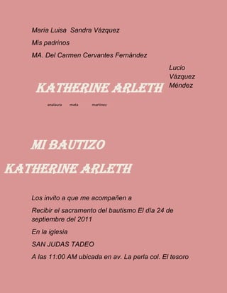 María Luisa Sandra Vázquez
Mis padrinos
MA. Del Carmen Cervantes Fernández
Lucio
Vázquez
Méndez
Los invito a que me acompañen a
Recibir el sacramento del bautismo El día 24 de
septiembre del 2011
En la iglesia
SAN JUDAS TADEO
A las 11:00 AM ubicada en av. La perla col. El tesoro
Katherine Arleth
analaura mata martinez
Mi bautizo
Katherine arleth
 