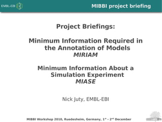 MIBBI Workshop 2010, Ruedesheim, Germany, 1st
- 2nd
December
Project Briefings:
Minimum Information Required in
the Annotation of Models
MIRIAM
Minimum Information About a
Simulation Experiment
MIASE
Nick Juty, EMBL-EBI
MIBBI project briefing
 