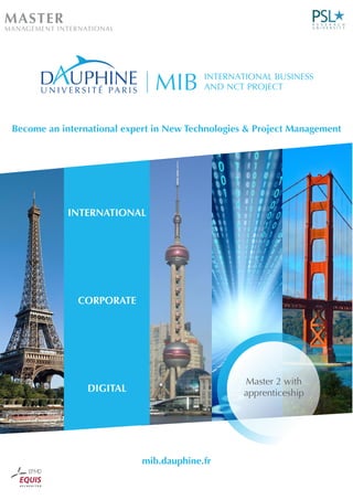 Master 2 with
apprenticeship
mib.dauphine.fr
Become an international expert in New Technologies & Project Management
MASTER
MANAGEMENT INTERNATIONAL
MIB INTERNATIONAL BUSINESS
AND NCT PROJECT
INTERNATIONAL
CORPORATE
DIGITAL
 