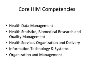 Core HIM Competencies
• Health Data Management
• Health Statistics, Biomedical Research and
Quality Management
• Health Services Organization and Delivery
• Information Technology & Systems
• Organization and Management
 