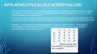 BIPOLAR MULTIPLE-ALLELE HETEROTHALLISM:
•
•
•
This type of heterothallism is controlled by multiple allele at a single locus, instead of a pair of alleles.
For example, if the locus is named as L, the multiple alleles will be designated as L1,L2,L3,L4…Ln and
these are present on the single locus L.
The meiotic division will give rise to thalli which may be of several mating types, generally equal to the
number of alleles. The thallus containing the allele L1 can mate with a thallus of any mating type except
L1.
Similarly L2, can mate with any thallus except that containing L2 allele and so on. In this type of
heterothallism, incompatibility factors are more commonly involved and it is characteristic of
Basidiomycetes except rusts and smuts.
 