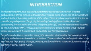 INTRODUCTION
The fungal kingdom have evolved paradigmatic sexual systems which includes
outbreeding systems with up to thousands of mating types at one end of the spectrum
and self-fertile, inbreeding systems at the other. There are three central dichotomies to
consider regarding sex in fungi : (a) inbreeding/ selﬁng (homothallism) versus
outbreeding (heterothallism) modes of reproduction; (b) the sex determinants encoded
by the mating-type (MAT) locus; (c)sex systems with a single biallelic locus (bipolar)
versus systems with two unlinked, multi allelic sex loci (Tetrapolar).
Sexual reproduction is central to eukaryotic evolution via its ability to increase genetic
diversity and eliminate deleterious mutations. These mode of sexual reproduction share
key features (e.g., ploidy changes, meiosis, etc.) but differ in other key features involving
aspects of cell or hyphal fusion.
 