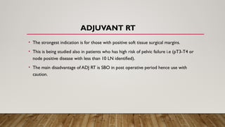 ADJUVANT RT
• The strongest indication is for those with positive soft tissue surgical margins.
• This is being studied also in patients who has high risk of pelvic failure i.e (pT3-T4 or
node positive disease with less than 10 LN identified).
• The main disadvantage of ADJ RT is SBO in post operative period hence use with
caution.
 