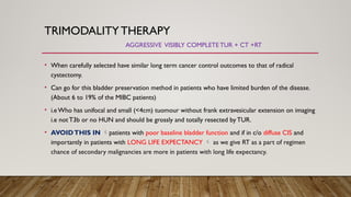 TRIMODALITYTHERAPY
AGGRESSIVE VISIBLY COMPLETETUR + CT +RT
• When carefully selected have similar long term cancer control outcomes to that of radical
cystectomy.
• Can go for this bladder preservation method in patients who have limited burden of the disease.
(About 6 to 19% of the MIBC patients)
• i.e Who has unifocal and small (<4cm) tuomour without frank extravesicular extension on imaging
i.e not T3b or no HUN and should be grossly and totally resected by TUR.
• AVOIDTHIS IN patients with poor baseline bladder function and if in c/o diffuse CIS and
importantly in patients with LONG LIFE EXPECTANCY  as we give RT as a part of regimen
chance of secondary malignancies are more in patients with long life expectancy.
 