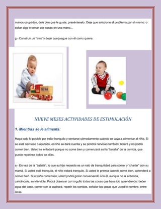 manos ocupadas, dele otro que le guste, presénteselo. Deje que solucione el problema por sí mismo: o
soltar algo o tomar dos cosas en una mano...


g.- Construir un “tren” y dejar que juegue con él como quiera.




               NUEVE MESES ACTIVIDADES DE ESTIMULACIÓN

1. Mientras se le alimenta:

Haga todo lo posible por estar tranquilo y sentarse cómodamente cuando se vaya a alimentar al niño. Si
se está nervioso o apurado, el niño se dará cuenta y se pondrá nervioso también, llorará y no podrá
comer bien. Usted se enfadará porque no come bien y comenzará así la “batalla” de la comida, que
puede repetirse todos los días.


a.- En vez de la “batalla”, lo que su hijo necesita es un rato de tranquilidad para comer y “charlar” con su
mamá. Si usted está tranquila, el niño estará tranquilo. Si usted le premia cuando come bien, aprenderá a
comer bien. Si el niño come bien, usted podrá gozar conversando con él, aunque no la entienda,
cantándole, sonriéndole. Podrá observar con orgullo todas las cosas que haya ido aprendiendo: beber
agua del vaso, comer con la cuchara, repetir los sonidos, señalar las cosas que usted le nombre, entre
otras.
 