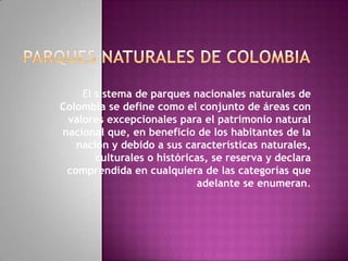 El sistema de parques nacionales naturales de
Colombia se define como el conjunto de áreas con
valores excepcionales para el patrimonio natural
nacional que, en beneficio de los habitantes de la
nación y debido a sus características naturales,
culturales o históricas, se reserva y declara
comprendida en cualquiera de las categorías que
adelante se enumeran.
 
