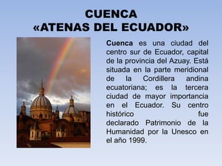 CUENCA «ATENAS DEL ECUADOR» Cuenca es una ciudad del centro sur de Ecuador, capital de la provincia del Azuay. Está situada en la parte meridional de la Cordillera andina ecuatoriana; es la tercera ciudad de mayor importancia en el Ecuador. Su centro histórico fue declarado Patrimonio de la Humanidad por la Unesco en el año 1999. 