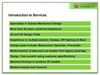 www.mibengineers.com




Introduction to Services

 Specialists in Subsea Mechanical Design

 More than 40 years combined experience

 3D and 2D Design Tools

 Experience in multiple sectors: Subsea, Off Highway & Steel

 Design areas include: Mechanical, Hydraulic, Pneumatic

 Modernization of data such as models from legacy drawings

 Design from scratch using customer specifications

 Machine Surveys to produce 3D models

 Market analysis and research
 