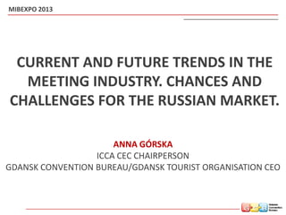 CURRENT AND FUTURE TRENDS IN THE
MEETING INDUSTRY. CHANCES AND
CHALLENGES FOR THE RUSSIAN MARKET.
ANNA GÓRSKA
ICCA CEC CHAIRPERSON
GDANSK CONVENTION BUREAU/GDANSK TOURIST ORGANISATION CEO
MIBEXPO 2013
 
