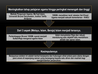 Meningkatkan tahap pelajaran agama hingga peringkat menengah dan tinggi
 Maktab Perguruan Ugama, Ma’had Islam,
                                                 1986M- menaikkan taraf Jabatan Hal Ehwal
Universiti Brunei Darussalam, Institut Tahfiz
                                                Ugama menjadi sebuah kementerian - KHEU
                  Al-Quran




         Dari 3 aspek (Melayu, Islam, Beraja) Islam menjadi terasnya.
                                                   Islam menyatukan Raja dan rakyat-
Perlembagaan Brunei 1959M- syarat menjadi
                                                 mendukung satu objektif iaitu memelihara
     Sultan/Raja menganut agama Islam
                                                        akidah dan ajaran islam.




                                      Kesimpulannya
Berjayanya sisitem ini adalah berkat kerjasama dan hubungan sihat antara para ulama dengan
    para umara di sepanjang zaman yang berpegang kepada satu aliran dan mazhab bagi
                                 menghindarkan perpecahan.
 