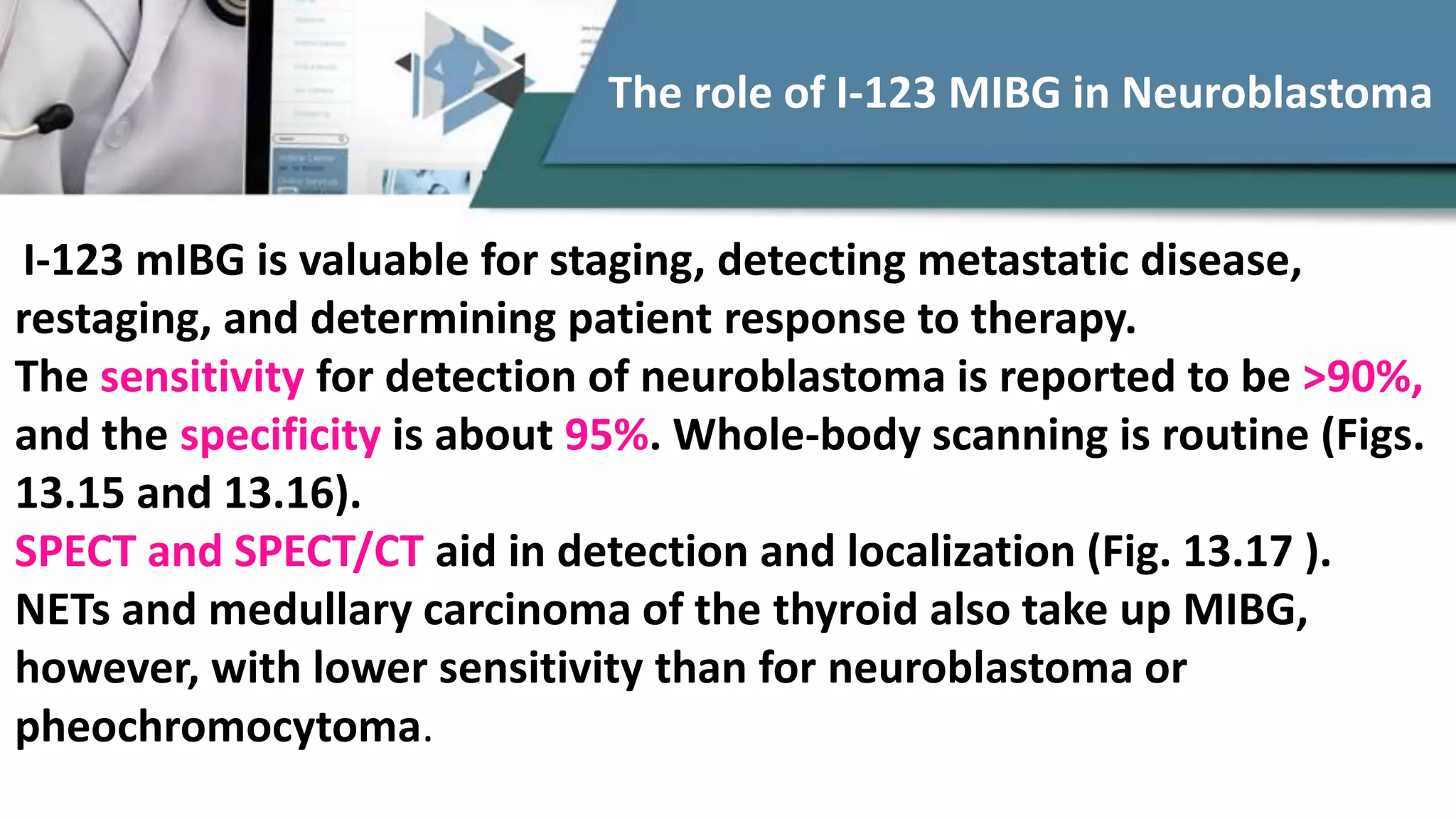 I-123 mIBG is valuable for staging, detecting metastatic disease,
restaging, and determining patient response to therapy.
The sensitivity for detection of neuroblastoma is reported to be >90%,
and the specificity is about 95%. Whole-body scanning is routine (Figs.
13.15 and 13.16).
SPECT and SPECT/CT aid in detection and localization (Fig. 13.17 ).
NETs and medullary carcinoma of the thyroid also take up MIBG,
however, with lower sensitivity than for neuroblastoma or
pheochromocytoma.
The role of I-123 MIBG in Neuroblastoma
 