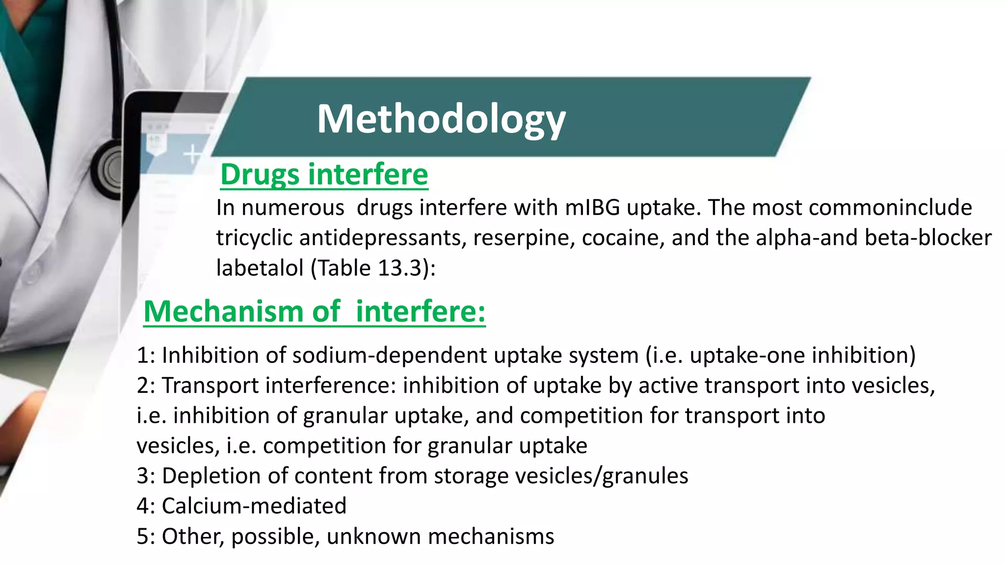 In numerous drugs interfere with mIBG uptake. The most commoninclude
tricyclic antidepressants, reserpine, cocaine, and the alpha-and beta-blocker
labetalol (Table 13.3):
Drugs interfere
Mechanism of interfere:
1: Inhibition of sodium-dependent uptake system (i.e. uptake-one inhibition)
2: Transport interference: inhibition of uptake by active transport into vesicles,
i.e. inhibition of granular uptake, and competition for transport into
vesicles, i.e. competition for granular uptake
3: Depletion of content from storage vesicles/granules
4: Calcium-mediated
5: Other, possible, unknown mechanisms
Methodology
 