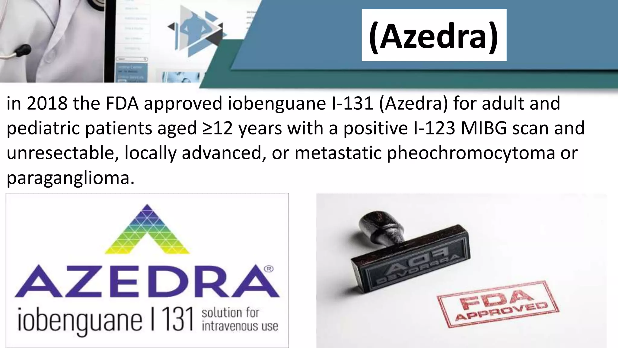 (Azedra)
in 2018 the FDA approved iobenguane I-131 (Azedra) for adult and
pediatric patients aged ≥12 years with a positive I-123 MIBG scan and
unresectable, locally advanced, or metastatic pheochromocytoma or
paraganglioma.
 