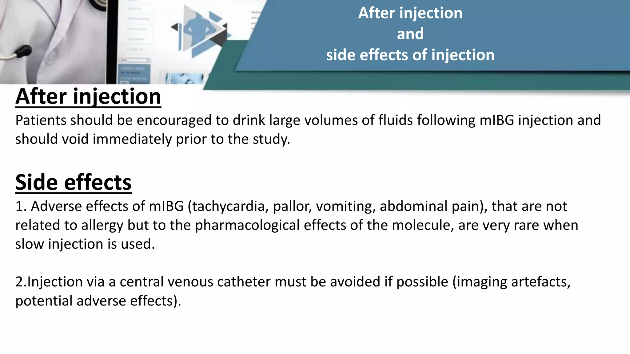 After injection
Patients should be encouraged to drink large volumes of fluids following mIBG injection and
should void immediately prior to the study.
Side effects
1. Adverse effects of mIBG (tachycardia, pallor, vomiting, abdominal pain), that are not
related to allergy but to the pharmacological effects of the molecule, are very rare when
slow injection is used.
2.Injection via a central venous catheter must be avoided if possible (imaging artefacts,
potential adverse effects).
After injection
and
side effects of injection
 