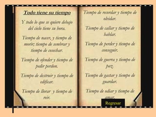 Todo tiene su tiempo            Tiempo de recordar y tiempo de
                                            olvidar.
Y todo lo que se quiere debajo
    del cielo tiene su hora.      Tiempo de callar y tiempo de
                                           hablar.
Tiempo de nacer, y tiempo de
 morir; tiempo de sembrar y      Tiempo de perder y tiempo de
    tiempo de cosechar.                  conseguir.
Tiempo de ofender y tiempo de    Tiempo de guerra y tiempo de
       pedir perdon.                        paz.
Tiempo de destruir y tiempo de   Tiempo de gastar y tiempo de
          edificar.                       guardar.
Tiempo de llorar y tiempo de      Tiempo de odiar y tiempo de
            reir.                           amar.
                                             Regresar
 