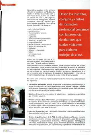 Comenzó su andadura en los primeros
años de la década de los 90. Especia­
lizado en temas relacionados con la
comunidad gitana, cuenta con un fon­
do cifrado en unos 5.000 registros,
distribuidos en monografías, material
audiovisual, analíticas, literatura gris,
publicaciones periódicas y noticias de
prensa. Su temática se divide en:
Arte, cultura e historia.
Asociacionismo.
Discriminación y racismo.
Educación.
Legislación.
Interculturalidad y convivencia.
Juventud y mujer gitana.
Lengua y literatura.
Mediación social e intercultural.
Medios de comunicación.
Población.
Religión y religiosidad.
Salud.
Servicios sociales.
Vivienda.
Desde los institutos,
colegios y centros
de formación
profesional contamos
con la presencia
de alumnos que
suelen visitarnos
para elaborar
trabajos de clase.
Cuenta en sus fondos con unos 6.747
recortes de prensa, recopilados desde el
año 1967. Con este fondo documental,
la FSG edita el boletín Gitanos en la Prensa, de periodicidad mensual, en formato
digital y en papel, donde se realiza una selección y análisis de las noticias publicadas
en la prensa diaria relacionadas con el pueblo gitano. Este servicio de hemeroteca
es muy utilizado por nuestros usuarios debido a su riqueza. Normalmente sirve
de herramienta para la realización de estudios de discriminación y referentes al
tratamiento de la imagen de los gitanos en los medios de comunicación.
En cuanto a los servicios que ofrece el Centro de Documentación, caben destacar
los siguientes:
• Tratamiento documental. Además de gestionar la documentación generada por la
propia actividad de la FSG, se encarga de seleccionar, adquirir, catalogar y difundir
la documentación existente relacionada con la comunidad gitana. Para ello cuenta
con el programa de gestión de bibliotecas Absys.
• Boletines de sumarios y novedades, de adquisiciones y publicaciones periódicas
que el Centro adquiere.
• Difusión selectiva de la información. Apostando por las nuevas tecnologías, una
de las líneas de actuación del Centro es el fomento del uso e intercambio de in­
formación electrónica. Para ello cuenta con un importante fondo de documentos
en formato digital, realizando una difusión de los mismos a través de la red y la
propia web de la FSG: www.gitanos.org.
• Atención al usuario en sala y a distancia (búsquedas, repertorios bibliográficos,
documentación electrónica, etc.).
• Gestión de publicaciones de la FSG, dividida en Cuadernos Técnicos (estudios
sociológicos, estudios teóricos, manuales de divulgación, actas de jornadas,
investigaciones y resultados de evaluación, informes, pautas y estrategias de
actuación), Materiales de Trabajo (guías, materiales didácticos, materiales de
fichas de trabajo en el aula, etc.) y Vivencias y Experiencias (materiales de una
 