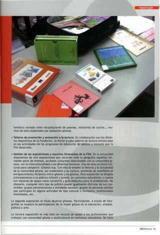 temática variada como recopilaciones de poemas, recetarios de cocina..., mu­
chos de ellos elaborados por población gitana).
• Talleres de promoción y animación a la lectura. En colaboración con los distin­
tos dispositivos de la Fundación, se llevan a cabo talleres de lectura enmarcados
en las actividades de los programas de educación de adultos y menores que la
FSG desarrolla.
• Gestión de las exposiciones y recursos itinerantes de la FSG. En la actualidad
disponemos de tres exposiciones que recorren toda la geografía española for­
mando parte de eventos, acciones culturales relacionadas con la comunidad gi­
tana, con la interculturalidad o los derechos humanos. Una de ellas se titula Cul-
turas para compartir. Gitanos hoy. Con ella se enseña la historia y la actualidad
de la comunidad gitana, sus tradiciones y su cultura, poniendo de manifiesto el
enriquecimiento recíproco entre gitanos y no gitanos. Esta exposición va dirigida
principalmente a un público infantil y juvenil, en contextos educativos, y cuenta
con material de apoyo como cartelería y guía didáctica para el profesorado. No
obstante, cualquier otro tipo de público puede igualmente disfrutar de sus con­
tenidos: grupos pertenecientes a entidades sociales, grupos de personas adultas
que participen en alguna actividad de tipo cultural o formativo, profesionales
interesados, etc.
La segunda exposición se titula Mujeres sitarías. Participando. A través de foto­
grafías se muestra la participación de la mujer gitana en la educación, empleo,
política y arte.
La tercera exposición es más bien un recurso de apoyo a los profesionales que
trabajan con comunidad gitana o multicultural en contextos educativos. Se trata
 