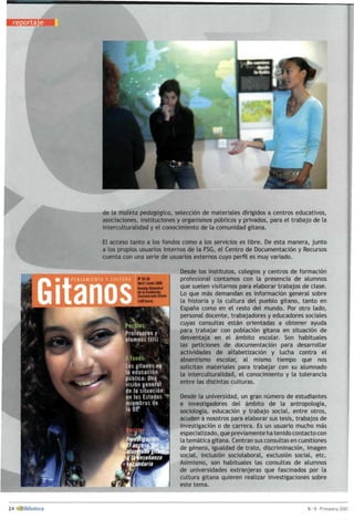 de la maleta pedagógica, selección de materiales dirigidos a centros educativos,
asociaciones, instituciones y organismos públicos y privados, para el trabajo de la
interculturalidad y el conocimiento de la comunidad gitana.
El acceso tanto a los fondos como a los servicios es libre. De esta manera, junto
a los propios usuarios internos de la FSG, el Centro de Documentación y Recursos
cuenta con una serie de usuarios externos cuyo perfil es muy variado.
Desde los institutos, colegios y centros de formación
profesional contamos con la presencia de alumnos
que suelen visitarnos para elaborar trabajos de clase.
Lo que más demandan es información general sobre
la historia y la cultura del pueblo gitano, tanto en
España como en el resto del mundo. Por otro lado,
personal docente, trabajadores y educadores sociales
cuyas consultas están orientadas a obtener ayuda
para trabajar con población gitana en situación de
desventaja en el ámbito escolar. Son habituales
las peticiones de documentación para desarrollar
actividades de alfabetización y lucha contra el
absentismo escolar, al mismo tiempo que nos
solicitan materiales para trabajar con su alumnado
la interculturalidad, el conocimiento y la tolerancia
entre las distintas culturas.
Desde la universidad, un gran número de estudiantes
e investigadores del ámbito de la antropología,
sociología, educación y trabajo social, entre otros,
acuden a nosotros para elaborar sus tesis, trabajos de
investigación o de carrera. Es un usuario mucho más
especializado, que previamente ha tenido contacto con
la temática gitana. Centran sus consultas en cuestiones
de género, igualdad de trato, discriminación, imagen
social, inclusión sociolaboral, exclusión social, etc.
Asimismo, son habituales las consultas de alumnos
de universidades extranjeras que fascinados por la
cultura gitana quieren realizar investigaciones sobre
este tema.
 