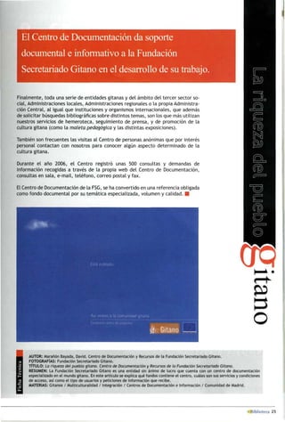 El Centro de Documentación da soporte
documental e informativo a la Fundación
Secretariado Gitano en el desarrollo de su trabajo.
Finalmente, toda una serie de entidades gitanas y del ámbito del tercer sector so­
cial, Administraciones locales, Administraciones regionales o la propia Administra­
ción Central, al igual que instituciones y organismos internacionales, que además
de solicitar búsquedas bibliográficas sobre distintos temas, son los que más utilizan
nuestros servicios de hemeroteca, seguimiento de prensa, y de promoción de la
cultura gitana (como la maleta pedagógica y las distintas exposiciones).
También son frecuentes las visitas al Centro de personas anónimas que por interés
personal contactan con nosotros para conocer algún aspecto determinado de la
cultura gitana.
Durante el año 2006, el Centro registró unas 500 consultas y demandas de
información recogidas a través de la propia web del Centro de Documentación,
consultas en sala, e-mail, teléfono, correo postal y fax.
El Centro de Documentación de la FSG, se ha convertido en una referencia obligada
como fondo documental por su temática especializada, volumen y calidad. ■
AUTOR: Marañón Bayada, David. Centro de Documentación y Recursos de la Fundación Secretariado Gitano.
FOTOGRAFÍAS: Fundación Secretariado Gitano.
TÍTULO: La riqueza del pueblo gitano. Centro de Documentación y Recursos de la Fundación Secretariado Citano.
RESUMEN: La Fundación Secretariado Gitano es una entidad sin ánimo de lucro que cuenta con un centro de documentación
especializado en el mundo gitano. En este artículo se explica qué fondos contiene el centro, cuáles son sus servicios y condiciones
de acceso, así como el tipo de usuarios y peticiones de información que recibe.
MATERIAS: Gitanos / Multiculturalidad / Integración / Centros de Documentación e Información / Comunidad de Madrid.
 