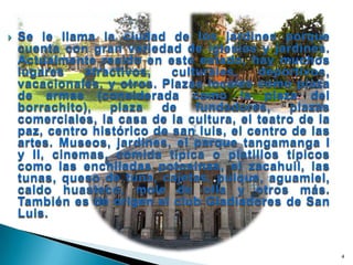 Se le llama la ciudad de los jardines porque cuenta con gran variedad de iglesias y jardines. Actualmente resido en este estado, hay muchos lugares atractivos, culturales, deportivos, vacacionales, y otros. Plazas locales como plaza de armas (considerada como la plaza del borrachito), plaza de fundadores, plazas comerciales, la casa de la cultura, el teatro de la paz, centro histórico de san luis, el centro de las artes. Museos, jardines, el parque tangamanga I y II, cinemas, comida típica o platillos típicos como las enchiladas potosinas, el zacahuil, las tunas, queso de tuna, cajetas, pulque, aguamiel, caldo huasteco, mole de olla y otros más. También es de origen el club Gladiadores de San Luis.4