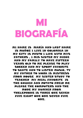 MI
 BIOGRAFÍA
MI NAME IS MARÍA AND LAST NAME
  IS MUÑOZ I LIVE IN COLOMBIA IN
MY CITY IS PASTO I LIVE WITH MYS
 FATHERS , I MIS SISTER MY NIECE
 AND MY FAMILY TO HAVE FIFTEEN
YEARS OLD TO ME PLEASE TO PLAY
  SOCCER AND MY SPORT FAVORITE
TO SKATE AND TO LISTEN MUSIC, TV
 MY FATHER TO WORK IS MISTRESS
FROM HOUSE MY SISTER STUDY TO
  TEACHER MY MEAL FAVORITE IS
THE CHIKEN AND POTATO FREIR ME
 PLEASE THE COMPUTERS AND THE
      MODE MY NUMBER FROM
 THELEPHONE IS THREE ONE SEVEN
  FIVE EIGHT ONE ONE SEVEN FIVE
               ONE.
 