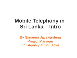 Mobile Telephony in
Sri Lanka – Intro
By Sameera Jayawardena
Project Manager
ICT Agency of Sri Lanka
 