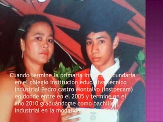 Cuando termine la primaria inicie la secundaria
 en el colegio institución educativa técnico
 industrial Pedro castro Montalvo (instpecam)
 en donde entre en el 2005 y termine en el
 año 2010 graduándome como bachiller
 industrial en la modalidad de fundición
 
