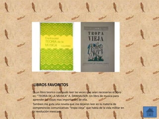 LIBROS FAVORITOS
Es un libro teorico cual pudo leer las veces que sean necesarias el libro
es: “TEORIA DE LA MUSICA” A. DANHAUSER. Un libro de musica para
aprender las cosas mas importantes de ella.
Tambien me guta una novela que me dejaron leer en la materia de
competencias comunicativas “tropa vieja” que habla de la vida militar en
la revolución mexicana.
 