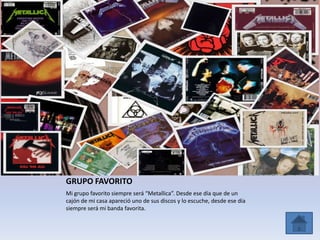 GRUPO FAVORITO
Mi grupo favorito siempre será “Metallica”. Desde ese día que de un
cajón de mi casa apareció uno de sus discos y lo escuche, desde ese día
siempre será mi banda favorita.
 