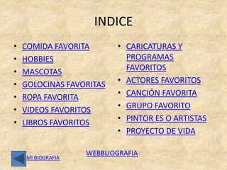 INDICE
•   COMIDA FAVORITA       • CARICATURAS Y
•   HOBBIES                 PROGRAMAS
•   MASCOTAS                FAVORITOS
•   GOLOCINAS FAVORITAS   • ACTORES FAVORITOS
•   ROPA FAVORITA         • CANCIÓN FAVORITA
•   VIDEOS FAVORITOS      • GRUPO FAVORITO
•   LIBROS FAVORITOS      • PINTOR ES O ARTISTAS
                          • PROYECTO DE VIDA

                   WEBBLIOGRAFIA
    MI BIOGRAFIA
 