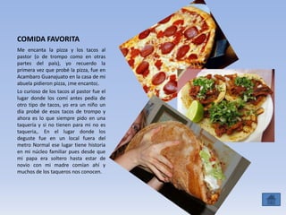 COMIDA FAVORITA
Me encanta la pizza y los tacos al
pastor (o de trompo como en otras
partes del país), yo recuerdo la
primera vez que probé la pizza, fue en
Acambaro Guanajuato en la casa de mi
abuela pidieron pizza, ¡me encanto¡.
Lo curioso de los tacos al pastor fue el
lugar donde los comí antes pedía de
otro tipo de tacos, yo era un niño un
día probé de esos tacos de trompo y
ahora es lo que siempre pido en una
taquería y si no tienen para mi no es
taqueria,. En el lugar donde los
deguste fue en un local fuera del
metro Normal ese lugar tiene historia
en mi núcleo familiar pues desde que
mi papa era soltero hasta estar de
novio con mi madre comían ahí y
muchos de los taqueros nos conocen.
 