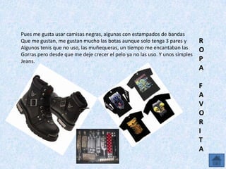 Pues me gusta usar camisas negras, algunas con estampados de bandas
Que me gustan, me gustan mucho las botas aunque solo tenga 3 pares y         R
Algunos tenis que no uso, las muñequeras, un tiempo me encantaban las        O
Gorras pero desde que me deje crecer el pelo ya no las uso. Y unos simples
Jeans.                                                                       P
                                                                             A

                                                                             F
                                                                             A
                                                                             V
                                                                             O
                                                                             R
                                                                             I
                                                                             T
                                                                             A
 