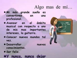 Algo mas de mí…
Mi más grande sueño es
convertirme en una
profesional.
Avanzar en el ámbito
musical con respecto a uno
de mis mas importantes
intereses, la guitarra.
Conocer nuevos mundos tal
vez.
Desarrollar nuevos
conocimientos.
Ser feliz.
Y nunca, nunca dejar
 