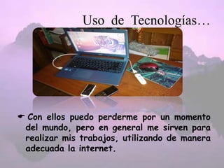Uso de Tecnologías…
 Con ellos puedo perderme por un momento
del mundo, pero en general me sirven para
realizar mis trabajos, utilizando de manera
adecuada la internet.
 