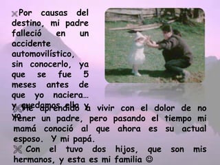  Por causas del
destino, mi padre
falleció en un
accidente
automovilístico,
sin conocerlo, ya
que se fue 5
meses antes de
que yo naciera…
y quedamos ella y
yo.
He aprendido a vivir con el dolor de no
tener un padre, pero pasando el tiempo mi
mamá conoció al que ahora es su actual
esposo. Y mi papá.
 Con el tuvo dos hijos, que son mis
hermanos, y esta es mi familia 
 