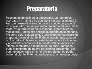 Preparatoria
Poco antes de salir de la secundaria, ya habíamos
acordado mi mamá y yo que iba a ingresar al plantel 6.
Así que presenté el exámen, me inscribieron y quedé
en el plantel 6, con un pequeño problema: el turno de la
tarde. Yo quería estar en la mañana, y para hacerlo
más dificil… todos mis amigos quedaron en la mañana.
Me sentí solo, estaba solo. Cursé el primer semestre de
preparatoria en el plantel 6, debo aceptar que aunque
no fue del todo buena mi estadía ahí, conocí a buenas
y agradables personas. En cuanto salí de vacaciones
intenté cambiarme a la mañana, no pude. Tampoco
pude inscribirme de nuevo por ciertos problemas, así
que me encontraba en un grave problema, no podía
volver al plantel 6, tenía que buscar una nueva escuela.
 