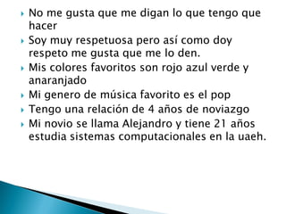  No me gusta que me digan lo que tengo que
hacer
 Soy muy respetuosa pero así como doy
respeto me gusta que me lo den.
 Mis colores favoritos son rojo azul verde y
anaranjado
 Mi genero de música favorito es el pop
 Tengo una relación de 4 años de noviazgo
 Mi novio se llama Alejandro y tiene 21 años
estudia sistemas computacionales en la uaeh.
 