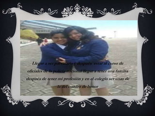 PROPÓSITO 
Llegar a ser parvularia y después estar al curso de 
oficiales de la policía nacional llegar a tener una familia 
después de tener mi profesión y en el colegio ser unas de 
la del cuadro de honor 
 