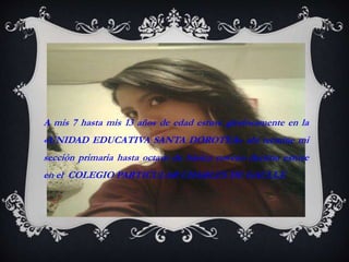 A mis 7 hasta mis 13 años de edad estuve gloriosamente en la 
«UNIDAD EDUCATIVA SANTA DOROTEA» ahí termine mi 
sección primaria hasta octavo de básica noveno decimo estuve 
en el COLEGIO PARTICULAR CHARLES DE GAULLE 
 