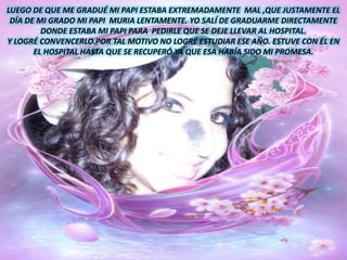 LUEGO DE QUE ME GRADUÉ MI PAPI ESTABA EXTREMADAMENTE  MAL ,QUE JUSTAMENTE EL DÍA DE MI GRADO MI PAPI  MURIA LENTAMENTE. YO SALÍ DE GRADUARME DIRECTAMENTE DONDE ESTABA MI PAPI PARA  PEDIRLE QUE SE DEJE LLEVAR AL HOSPITAL.Y LOGRÉ CONVENCERLO.POR TAL MOTIVO NO LOGRÉ ESTUDIAR ESE AÑO. ESTUVE CON ÉL EN EL HOSPITAL HASTA QUE SE RECUPERÓ YA QUE ESA HABÍA SIDO MI PROMESA.