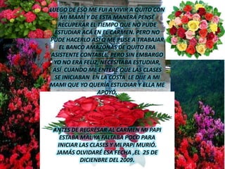 LUEGO DE ESO ME FUI A VIVIR A QUITO CON MI MAMI Y DE ESTA MANERA PENSÉ RECUPERAR EL TIEMPO QUE NO PUDE ESTUDIAR ACÁ EN EL CARMEN. PERO NO PUDE HACERLO ASÍ Q ME PUSE A TRABAJAR EL BANCO AMAZONAS DE QUITO ERA ASISTENTE CONTABLE. PERO SIN EMBARGO YO NO ERA FELIZ, NECESITABA ESTUDIAR, ASÍ  CUANDO ME ENTERÉ QUE LAS CLASES SE INICIABAN  EN LA COSTA  LE DIJE A MI MAMI QUE YO QUERÍA ESTUDIAR Y ELLA ME APOYÓ. ANTES DE REGRESAR AL CARMEN MI PAPI ESTABA MAL YA FALTABA POCO PARA INICIAR LAS CLASES Y MI PAPI MURIÓ. JAMÁS OLVIDARÉ ESA FECHA ,EL  25 DE DICIENBRE DEL 2009.