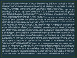 Cuando la profesora mandó el trabajo de escribir nuestra biografía como lector, me acordé de una frase
recitada por un escritor al que aprecio mucho. “Los libros son el entretenimiento perfecto: Sin comerciales,
sin baterías, horas de diversión por cada dólar gastado. Lo que me pregunto es porque todo el mundo no
lleva un libro consigo para esos momentos muertos inevitables en la vida.”-Stephen King.
¡Caray! Yo no puedo estar en un lugar sin por lo menos tener un libro a mano, algo con que
entretenerme, con que salir de la realidad. Mi vida como lectora se remota al los años 2005 y 2006, cierto
día mis padres compraron un libro de cuentos clásicos con ilustraciones al estilo manga/anime. Todas las
noches pedía que me leyeran un cuento distinto, y cuando se terminaron de leer todos, quería retomar
desde el principio, decisión que frustraba un poco a mis padres.
Fueron apareciendo más y más libros, y como ya había aprendido a leer, me llevaba a la cama uno
distinto cada noche, los devoraba. Alrededor de cuarto grado, me encantaban las historietas de Gaturro, el
gato de cachetes amarillos creado por Nik, como eran tiras y solo contaban de 95 páginas eran lecturas
ligeras, las cuales se terminaban en unas horas (como mucho).
Pero si tenemos que hablar de un escritor, el cual contribuyo mucho en mi vida como lectora, ese seria
Stephen King. ¿Por qué? Es algo complicado de decir, como dice un dicho popular “Para gustos, colores” no
ceo que alguien tenga una respuesta exacta y segura para responder la pregunta anterior , a veces nos
gusta algo porque sí, y nada más, no le damos tantas vueltas al asunto. Pero si tenemos que hablar de sus
libros, él tiene un estilo de escribir particular, muy descriptivo. Dedica buenos momentos al pulir el carácter
de los personajes y su comportamiento en situaciones complejas, lo cual hace casi imposible que no te
sientas identificado con uno. Stephen King es un autor de culto, aunque no se encuentre en las
enciclopedias. ¿Recomendaría este escritor a mis compañeros?, No, porque creo que no les gustaría el tipo
de experiencias que encuentras en la mayoría de sus libros. Además, como ya mencioné anteriormente, su
forma de escribir es única y a la vez compleja, lo cual, si no eres un lector constante, no solo de sus libros
si no en general, es muy complicado leerlo, es muy descriptivo, cita a muchos personajes y sus historias
toman un giro inesperado (la gran mayoría).
Para finalizar esta pequeña biografía, me gustaría dar un pequeño consejo para elegir bien los libros, a
veces lo que más se vende es muy malo. ¿¡Oh, pero entonces estás diciendo que los libros populares son
malos!? No, a lo que me refiero con esto es que, a veces nos compramos algo solo porque muchos lo
tienen, y no nos termina gustando o nos parece pésimo. Si vas a elegir un libro, que sea a base de lo que a
ti te interesa o a una experiencia que te gustaría vivir (romance, terror, fantasía, etc.), no porque sea el
más vendido, corremos el riesgo de decepcionarnos, no quiero decir que en todos los casos no guste, pero
es mejor tener en claro que queremos para poder incrementar más a nuestra biografía como lector.
 