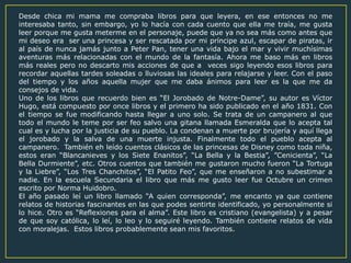 Desde chica mi mama me compraba libros para que leyera, en ese entonces no me
interesaba tanto, sin embargo, yo lo hacía con cada cuento que ella me traía, me gusta
leer porque me gusta meterme en el personaje, puede que ya no sea más como antes que
mi deseo era ser una princesa y ser rescatada por mi príncipe azul, escapar de piratas, ir
al país de nunca jamás junto a Peter Pan, tener una vida bajo el mar y vivir muchísimas
aventuras más relacionadas con el mundo de la fantasía. Ahora me baso más en libros
más reales pero no descarto mis acciones de que a veces sigo leyendo esos libros para
recordar aquellas tardes soleadas o lluviosas las ideales para relajarse y leer. Con el paso
del tiempo y los años aquella mujer que me daba ánimos para leer es la que me da
consejos de vida.
Uno de los libros que recuerdo bien es “El Jorobado de Notre-Dame”, su autor es Víctor
Hugo, está compuesto por once libros y el primero ha sido publicado en el año 1831. Con
el tiempo se fue modificando hasta llegar a uno solo. Se trata de un campanero al que
todo el mundo le teme por ser feo salvo una gitana llamada Esmeralda que lo acepta tal
cual es y lucha por la justicia de su pueblo. La condenan a muerte por brujería y aquí llega
el jorobado y la salva de una muerte injusta. Finalmente todo el pueblo acepta al
campanero. También eh leído cuentos clásicos de las princesas de Disney como toda niña,
estos eran “Blancanieves y los Siete Enanitos”, “La Bella y la Bestia”, ”Cenicienta”, “La
Bella Durmiente”, etc. Otros cuentos que también me gustaron mucho fueron “La Tortuga
y la Liebre”, “Los Tres Chanchitos”, “El Patito Feo”, que me enseñaron a no subestimar a
nadie. En la escuela Secundaria el libro que más me gusto leer fue Octubre un crimen
escrito por Norma Huidobro.
El año pasado leí un libro llamado “A quien corresponda”, me encanto ya que contiene
relatos de historias fascinantes en las que podes sentirte identificado, yo personalmente si
lo hice. Otro es “Reflexiones para el alma”. Este libro es cristiano (evangelista) y a pesar
de que soy católica, lo leí, lo leo y lo seguiré leyendo. También contiene relatos de vida
con moralejas. Estos libros probablemente sean mis favoritos.
 