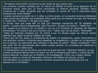Mi historia como lector comienza mucho antes de que supiera leer.
Los primeros cuentos contados por mi mamá se referían al tema de la adopción de mi
hermana mayor, para que yo fuera conociendo su historia personal. También como
vivíamos las 3 solas, recuerdo que me contaban el cuento de “Los 3 chanchitos para
fortalecernos como familia.”
Cuando comencé el jardín de 4, 5 años y primer grado, en la escuela teníamos biblioteca
móvil donde las señoritas nos prestaban libros para que nos leyeran en casa. Así recuerdo
a “Patito feo”, “Pinocho” y “El gato con botas”.
El primer libro que pude leer yo sola con imprenta mayúscula fue “El soldadito de
plomo”. Cuando estuve alfabetizada, releí “Pinocho”, “El gato con botas” y “Patito feo”.
Con ayuda en la lectura con un adulto o con un C.D recuerdo la colección del Pajarito
Remendado: “El número dos es el número uno”, “Gatos eran los de antes”, “Manuelita”.
Todas las historias contadas por mi mamá o por mi abuela luego las reforcé viendo
películas que según la época estaban de moda.
Ahora que soy tía, estoy en condiciones de repetir mi experiencia, poder transmitirles a
mis sobrinos cuentos o historias para despertar su imaginación y ayudar en su educación
por la lectura, ya seleccioné para contarle a Facundo el cuento: “Pepito rompetodo”. ¿Por
qué será? Tal vez escuchando este cuento pueda cambiar su curiosidad por desarmar o
romper lo que no debe tocar.
De adolescente uno de los libros que más me gustó leer fue: “Sherlock Holmes”, ya que
nuestra profesora Fabiana Ríos fue quien nos dio la iniciativa para leerlo, a través de esa
lectura descubrí mi gusto por el misterio y la investigación. Como voy a seguir siendo
alumna, espero a través de ella poder continuar mis hábitos de lectura, ya que
reforzándolos me ayudarán a enfrentar muchas situaciones de aprendizaje que me
esperan en mi formación.
 